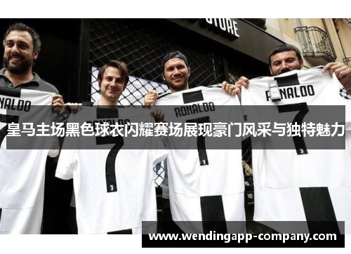 皇马主场黑色球衣闪耀赛场展现豪门风采与独特魅力