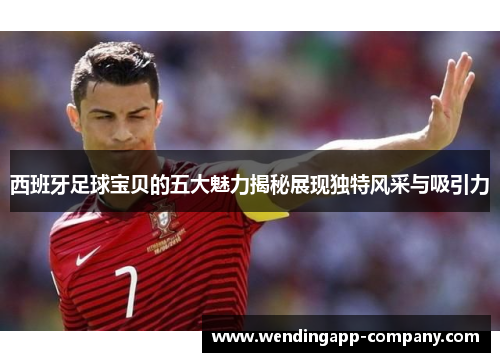 西班牙足球宝贝的五大魅力揭秘展现独特风采与吸引力
