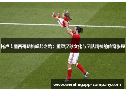 托卢卡墨西哥劲旅崛起之路:重塑足球文化与团队精神的传奇旅程 托卢卡墨西哥劲旅崛起之路:重塑足球文化与团队精神的传奇旅程