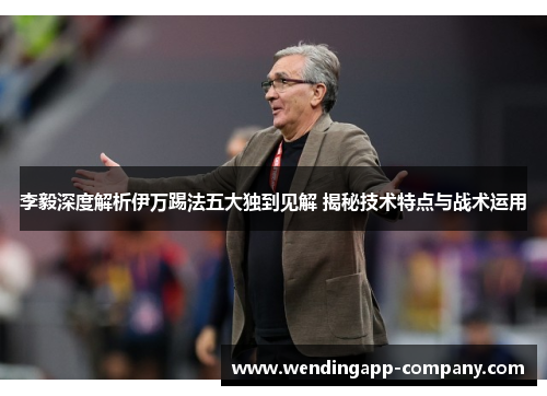 李毅深度解析伊万踢法五大独到见解 揭秘技术特点与战术运用 李毅深度解析伊万踢法五大独到见解 揭秘技术特点与战术运用