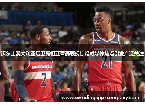 沃尔士澳大利亚后卫亮相亚青赛表现惊艳成媒体焦点引发广泛关注