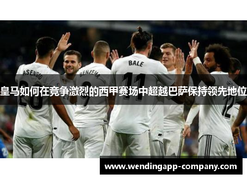 皇马如何在竞争激烈的西甲赛场中超越巴萨保持领先地位