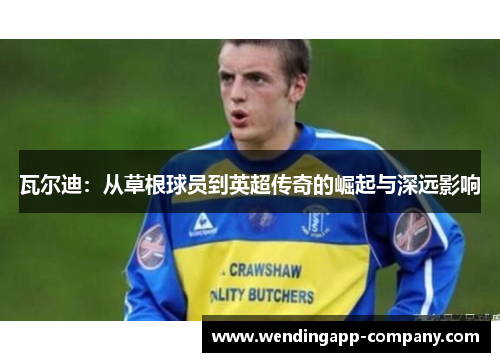 瓦尔迪:从草根球员到英超传奇的崛起与深远影响 瓦尔迪:从草根球员到英超传奇的崛起与深远影响