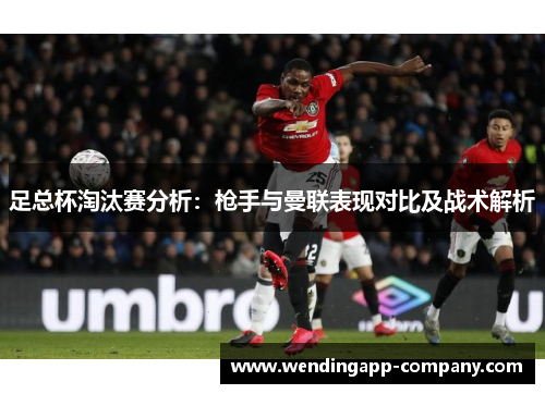 足总杯淘汰赛分析:枪手与曼联表现对比及战术解析 足总杯淘汰赛分析:枪手与曼联表现对比及战术解析