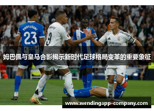 姆巴佩与皇马合影揭示新时代足球格局变革的重要象征