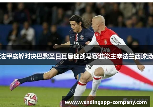 法甲巅峰对决巴黎圣日耳曼迎战马赛谁能主宰法兰西球场