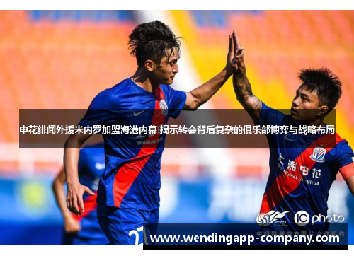 申花绯闻外援米内罗加盟海港内幕 揭示转会背后复杂的俱乐部博弈与战略布局 申花绯闻外援米内罗加盟海港内幕 揭示转会背后复杂的俱乐部博弈与战略布局