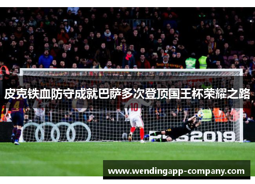皮克铁血防守成就巴萨多次登顶国王杯荣耀之路 皮克铁血防守成就巴萨多次登顶国王杯荣耀之路