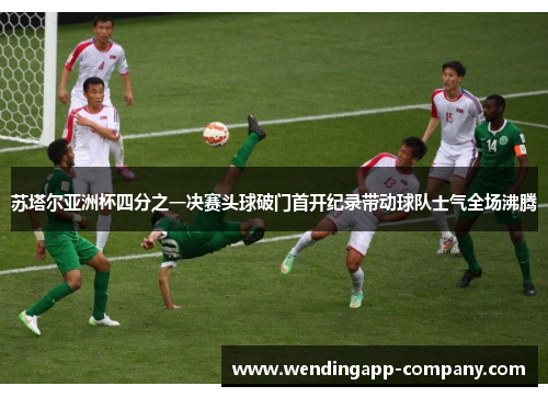 苏塔尔亚洲杯四分之一决赛头球破门首开纪录带动球队士气全场沸腾