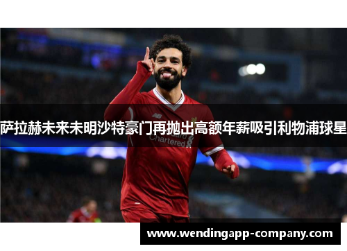 萨拉赫未来未明沙特豪门再抛出高额年薪吸引利物浦球星