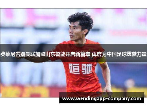 费莱尼告别曼联加盟山东鲁能开启新篇章 再度为中国足球贡献力量