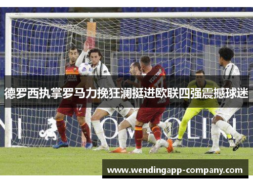 德罗西执掌罗马力挽狂澜挺进欧联四强震撼球迷 德罗西执掌罗马力挽狂澜挺进欧联四强震撼球迷